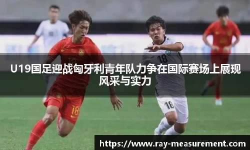U19国足迎战匈牙利青年队力争在国际赛场上展现风采与实力