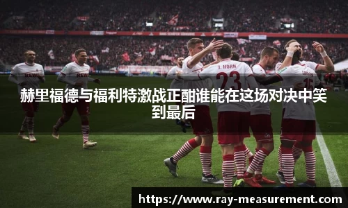 赫里福德与福利特激战正酣谁能在这场对决中笑到最后